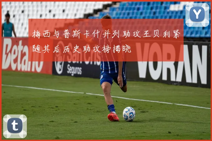 梅西与普斯卡什并列助攻王贝利紧随其后历史助攻榜揭晓