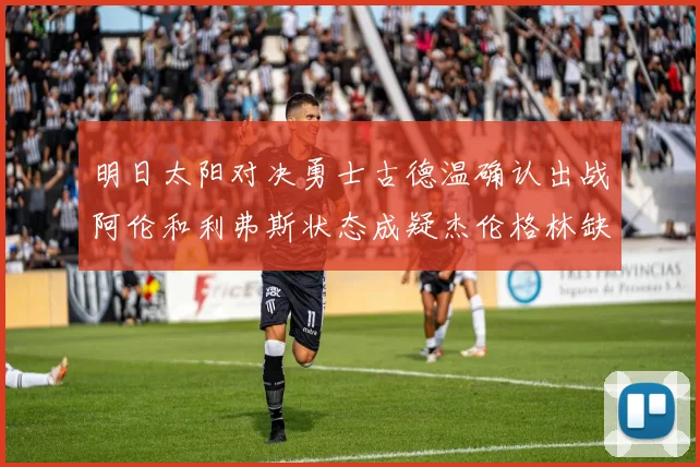 明日太阳对决勇士古德温确认出战阿伦和利弗斯状态成疑杰伦格林缺席比赛