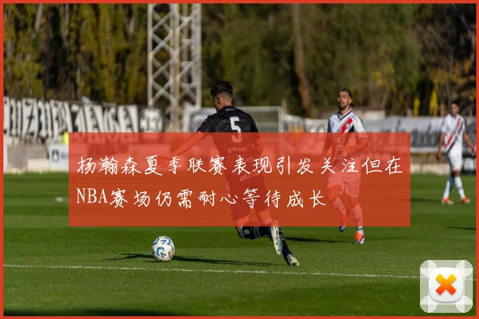 杨瀚森夏季联赛表现引发关注但在NBA赛场仍需耐心等待成长