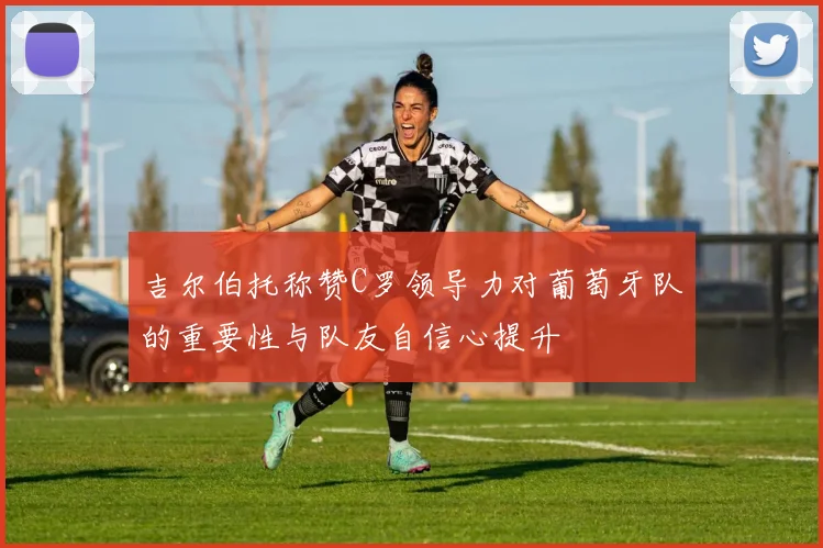 吉尔伯托称赞C罗领导力对葡萄牙队的重要性与队友自信心提升