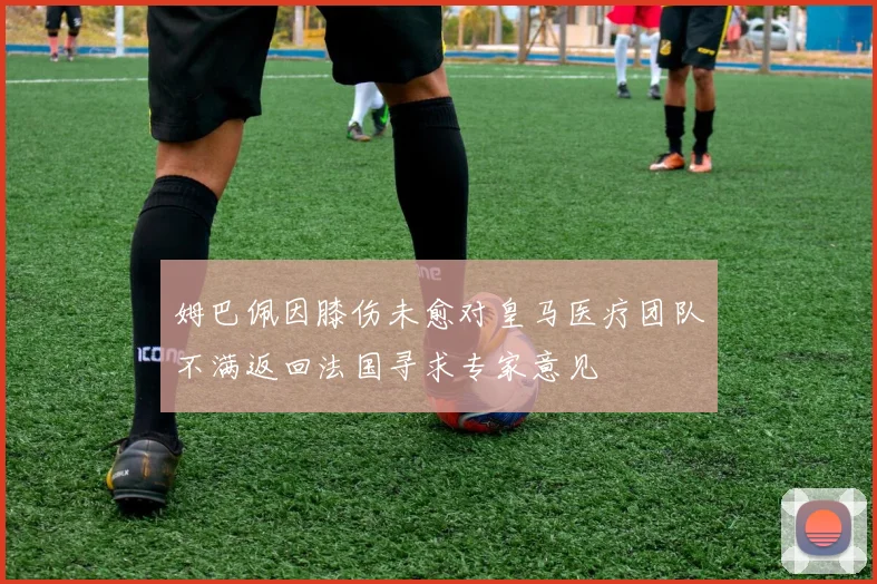 姆巴佩因膝伤未愈对皇马医疗团队不满返回法国寻求专家意见