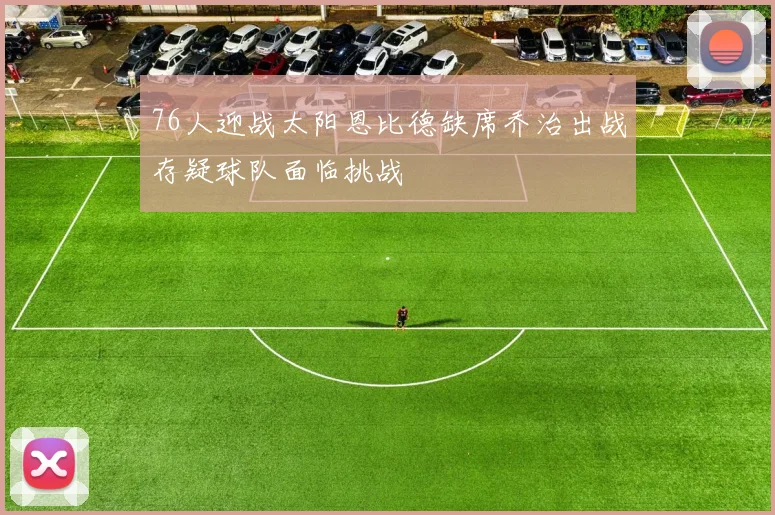 76人迎战太阳恩比德缺席乔治出战存疑球队面临挑战