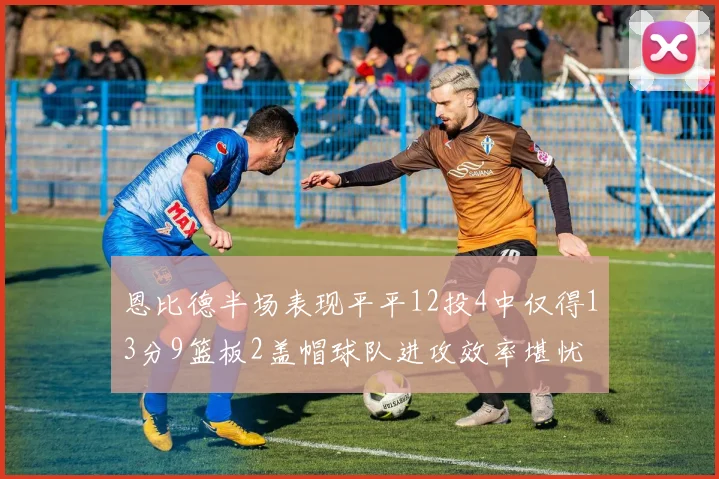 恩比德半场表现平平12投4中仅得13分9篮板2盖帽球队进攻效率堪忧