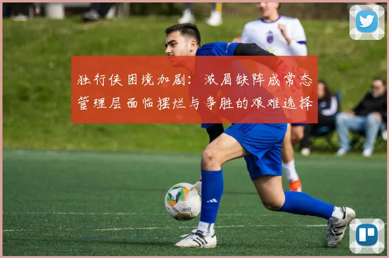 独行侠困境加剧：浓眉缺阵成常态管理层面临摆烂与争胜的艰难选择