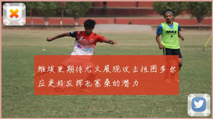 维埃里期待尤文展现攻击性图多尔应更好发挥孔塞桑的潜力