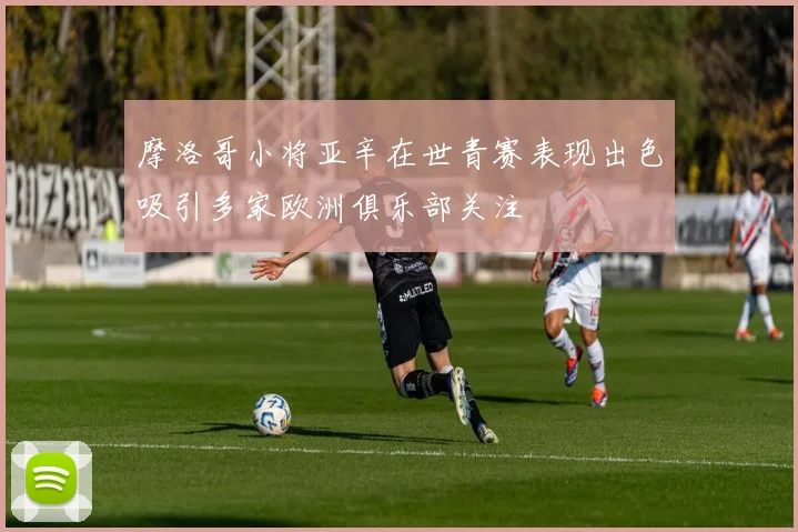 摩洛哥小将亚辛在世青赛表现出色吸引多家欧洲俱乐部关注