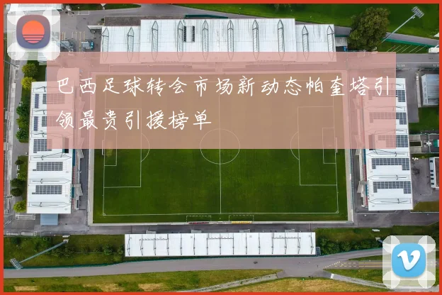 巴西足球转会市场新动态帕奎塔引领最贵引援榜单