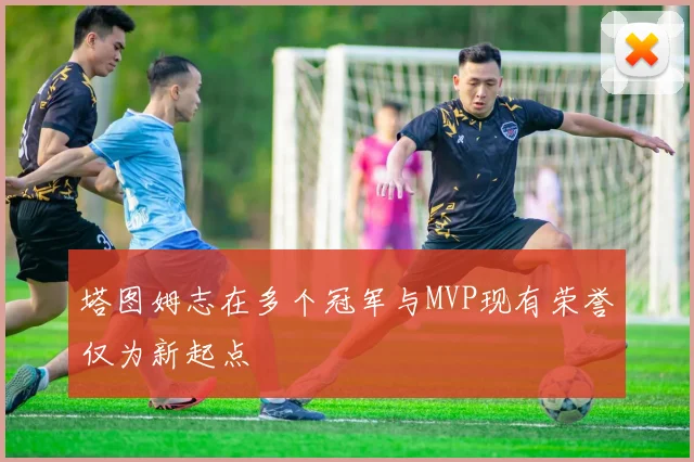 塔图姆志在多个冠军与MVP现有荣誉仅为新起点