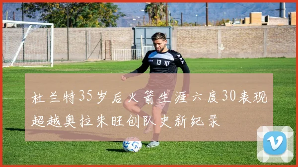 杜兰特35岁后火箭生涯六度30表现超越奥拉朱旺创队史新纪录