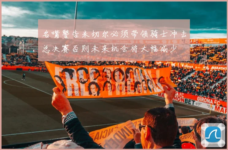 名嘴警告米切尔必须带领骑士冲击总决赛否则未来机会将大幅减少