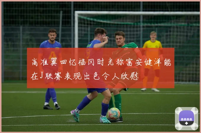 高准翼回忆福冈时光称富安健洋能在J联赛表现出色令人欣慰