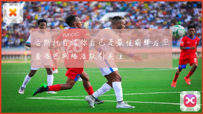 古斯托自信称自己是最佳前锋后卫查洛巴网络活跃引关注