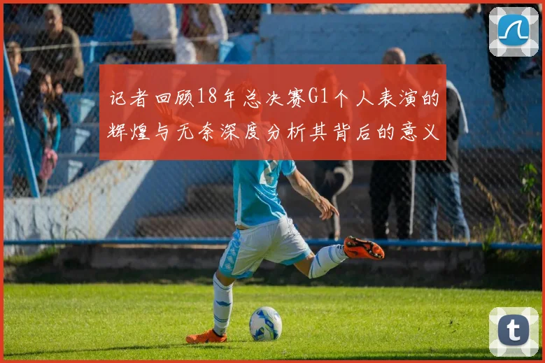 记者回顾18年总决赛G1个人表演的辉煌与无奈深度分析其背后的意义与影响