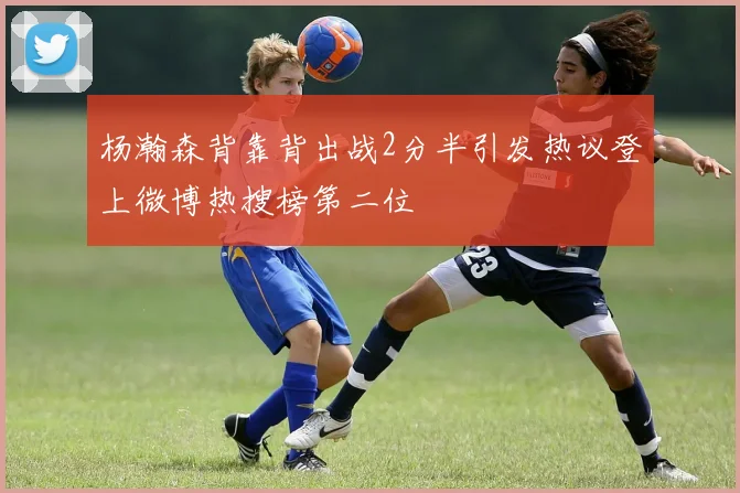 杨瀚森背靠背出战2分半引发热议登上微博热搜榜第二位
