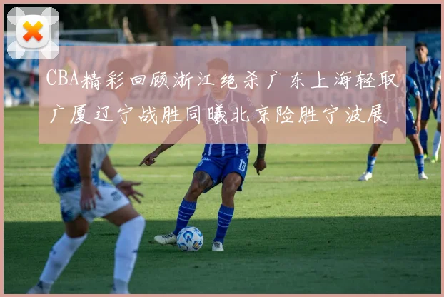 CBA精彩回顾浙江绝杀广东上海轻取广厦辽宁战胜同曦北京险胜宁波展现强队风采