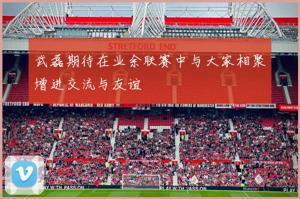 武磊期待在业余联赛中与大家相聚增进交流与友谊