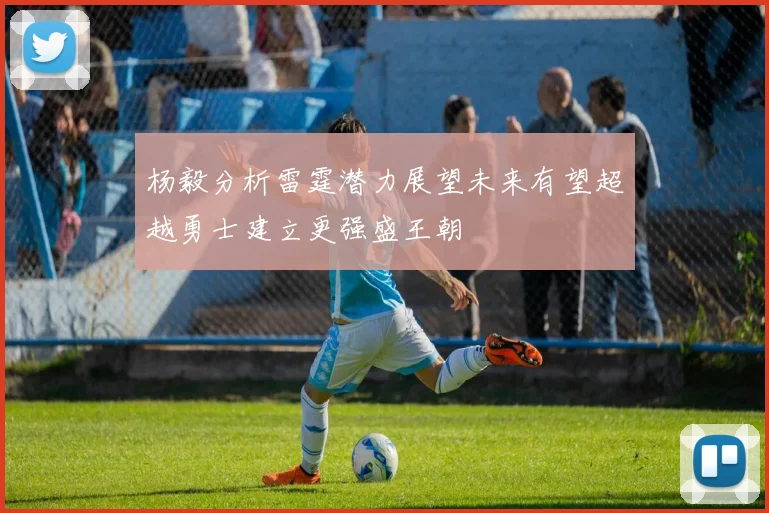 杨毅分析雷霆潜力展望未来有望超越勇士建立更强盛王朝
