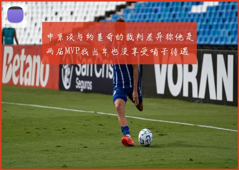 申京谈与约基奇的裁判差异称他是两届MVP我当年也没享受哨子待遇