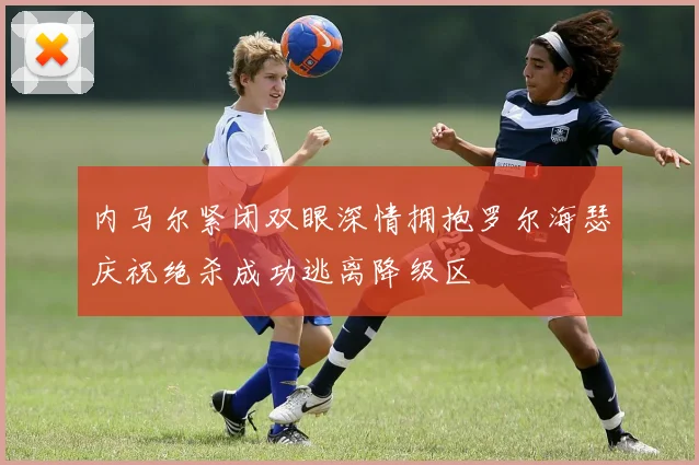内马尔紧闭双眼深情拥抱罗尔海瑟庆祝绝杀成功逃离降级区