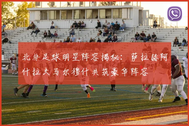 北非足球明星阵容揭秘：萨拉赫阿什拉夫马尔穆什共筑豪华阵容