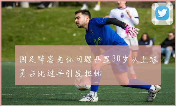 国足阵容老化问题凸显30岁以上球员占比过半引发担忧
