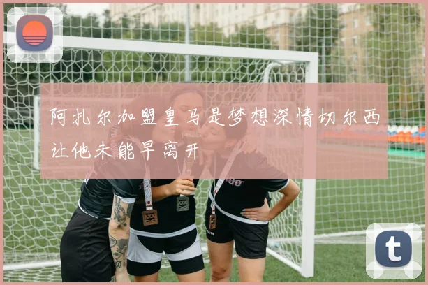 阿扎尔加盟皇马是梦想深情切尔西让他未能早离开