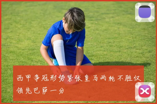 西甲争冠形势紧张皇马两轮不胜仅领先巴萨一分