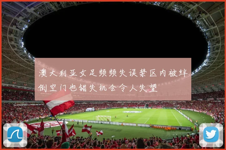 澳大利亚女足频频失误禁区内被绊倒空门也错失机会令人失望