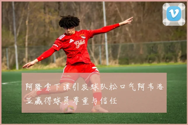 阿隆索下课引发球队松口气阿韦洛亚赢得球员尊重与信任