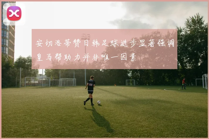 安切洛蒂赞日韩足球进步显著强调皇马帮助力并非唯一因素