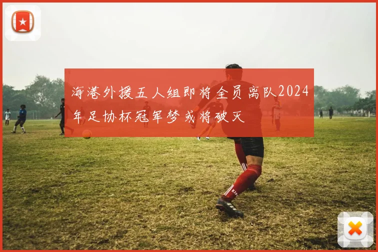 海港外援五人组即将全员离队2024年足协杯冠军梦或将破灭