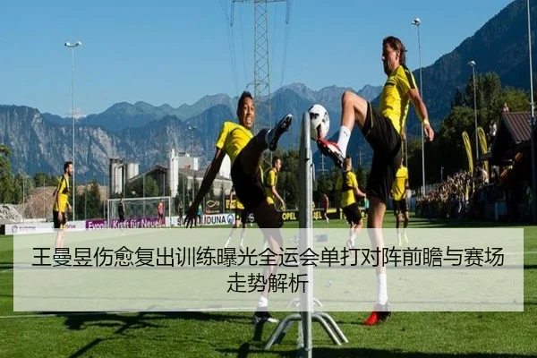 王曼昱伤愈复出训练曝光全运会单打对阵前瞻与赛场走势解析 - jiuyou